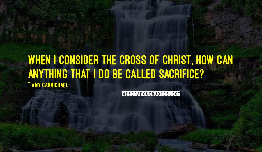 Amy Carmichael Quotes: When I consider the cross of Christ, how can anything that I do be called sacrifice?