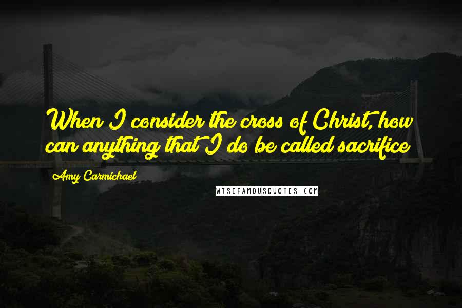 Amy Carmichael Quotes: When I consider the cross of Christ, how can anything that I do be called sacrifice?