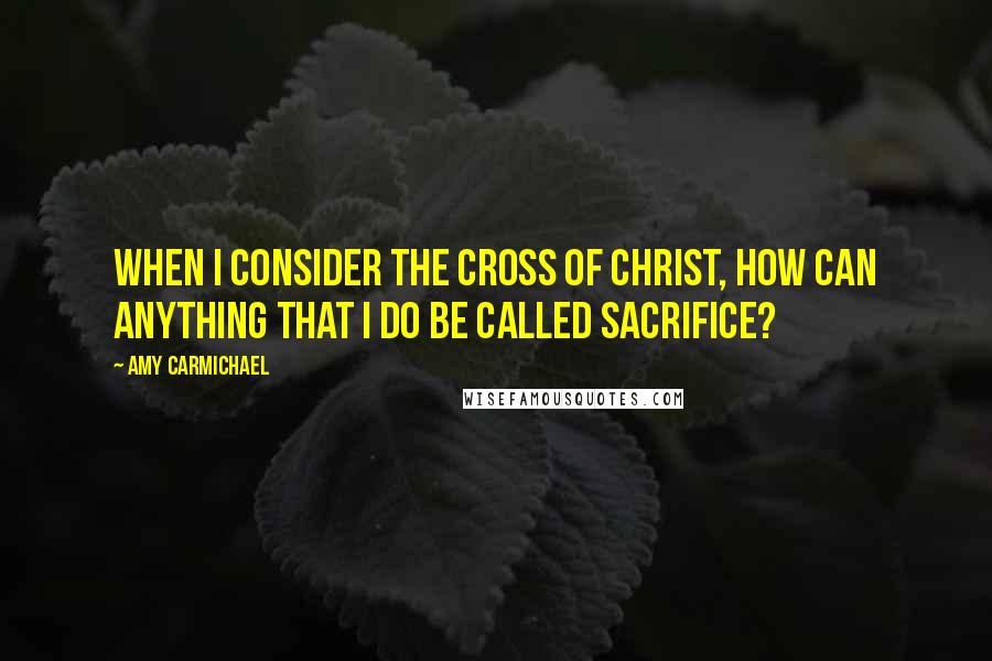 Amy Carmichael Quotes: When I consider the cross of Christ, how can anything that I do be called sacrifice?