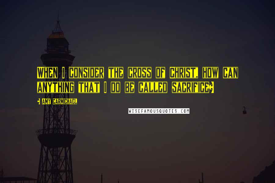 Amy Carmichael Quotes: When I consider the cross of Christ, how can anything that I do be called sacrifice?