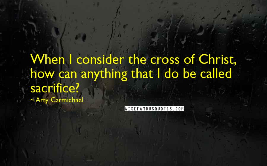 Amy Carmichael Quotes: When I consider the cross of Christ, how can anything that I do be called sacrifice?