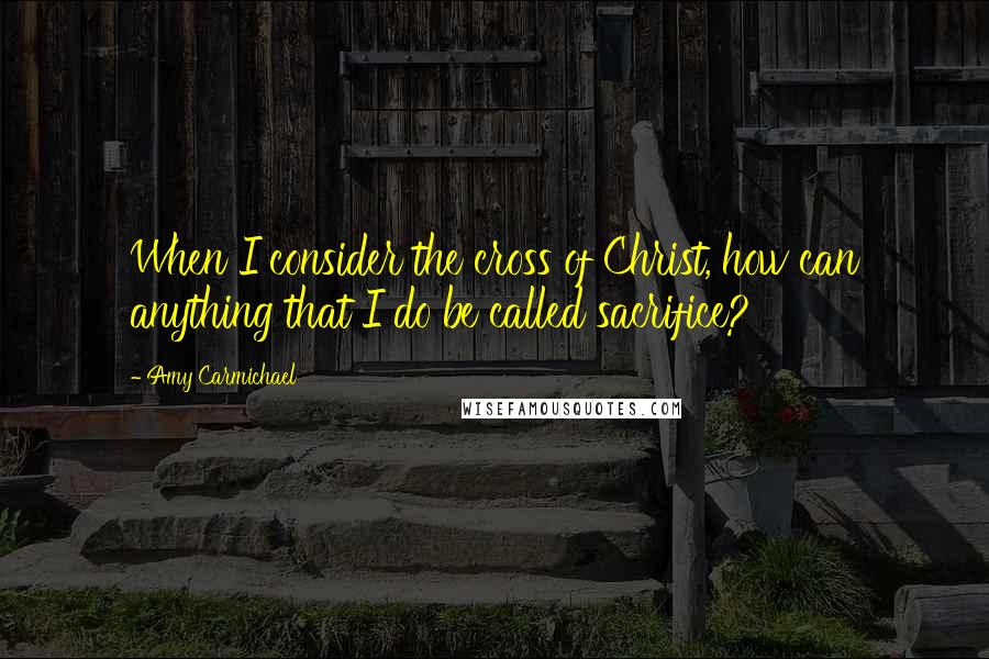 Amy Carmichael Quotes: When I consider the cross of Christ, how can anything that I do be called sacrifice?