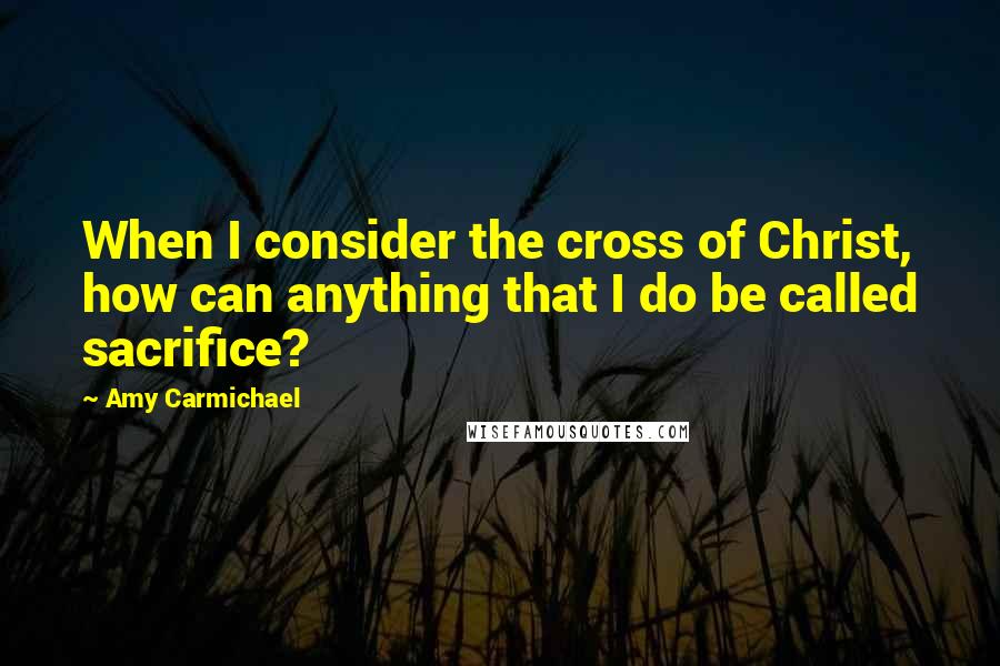 Amy Carmichael Quotes: When I consider the cross of Christ, how can anything that I do be called sacrifice?