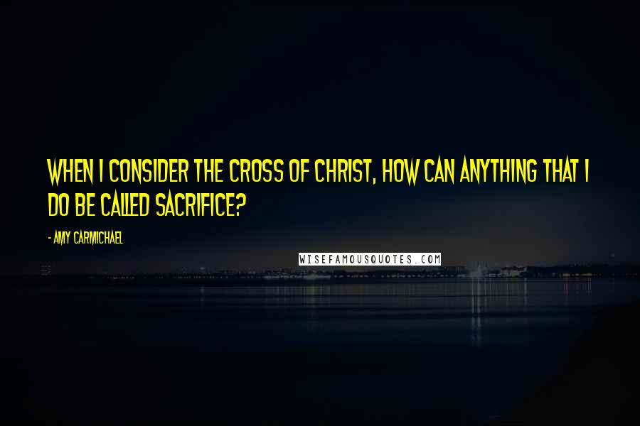 Amy Carmichael Quotes: When I consider the cross of Christ, how can anything that I do be called sacrifice?