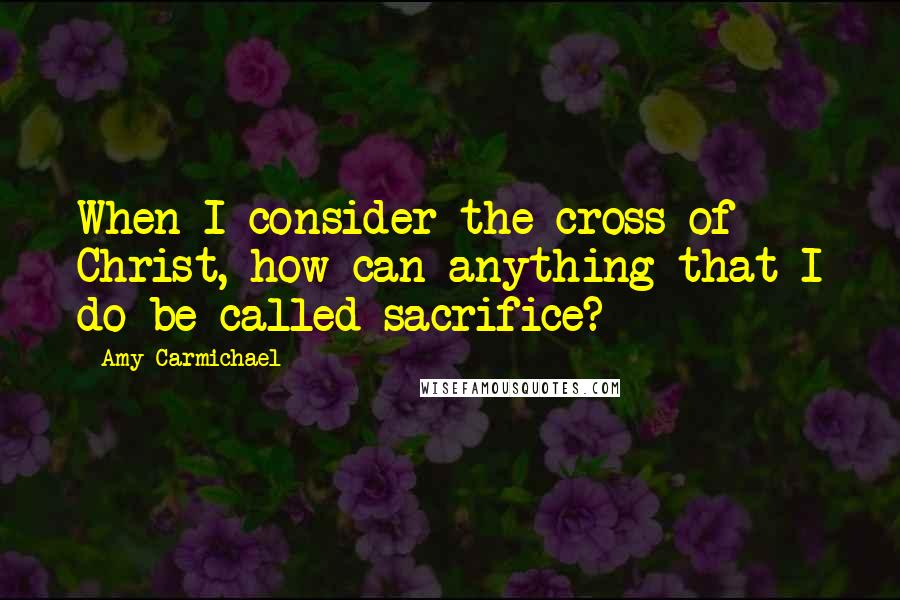 Amy Carmichael Quotes: When I consider the cross of Christ, how can anything that I do be called sacrifice?