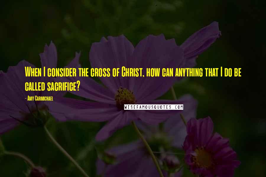 Amy Carmichael Quotes: When I consider the cross of Christ, how can anything that I do be called sacrifice?