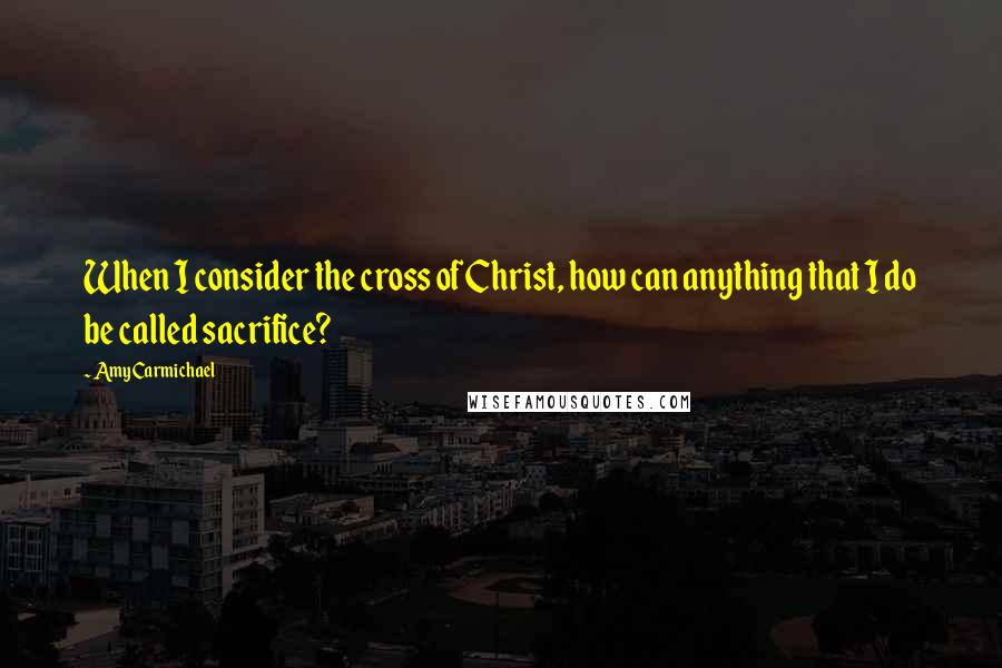 Amy Carmichael Quotes: When I consider the cross of Christ, how can anything that I do be called sacrifice?