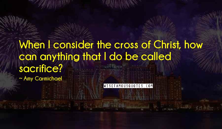 Amy Carmichael Quotes: When I consider the cross of Christ, how can anything that I do be called sacrifice?