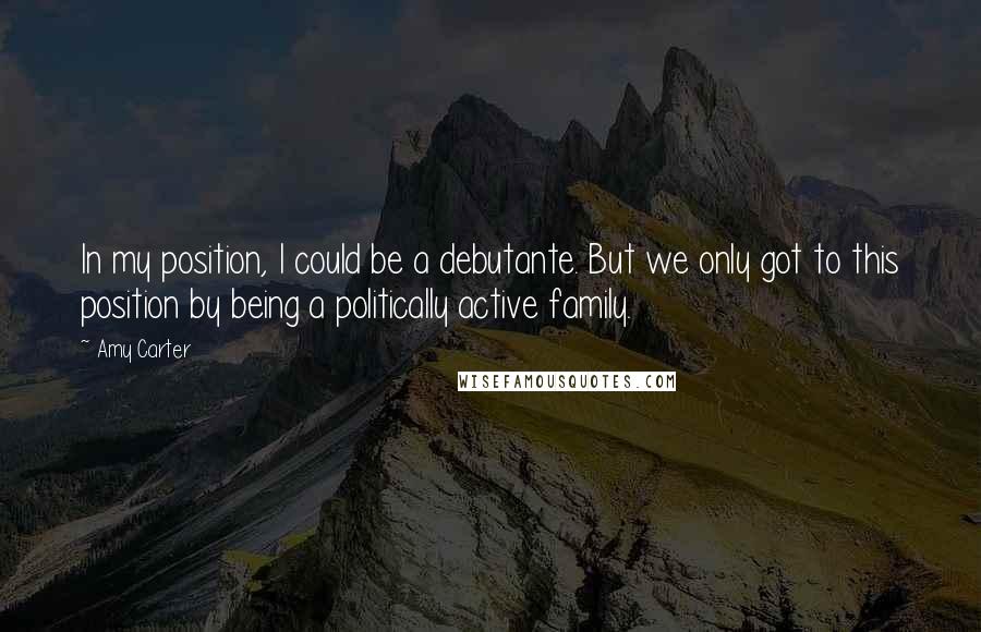 Amy Carter Quotes: In my position, I could be a debutante. But we only got to this position by being a politically active family.