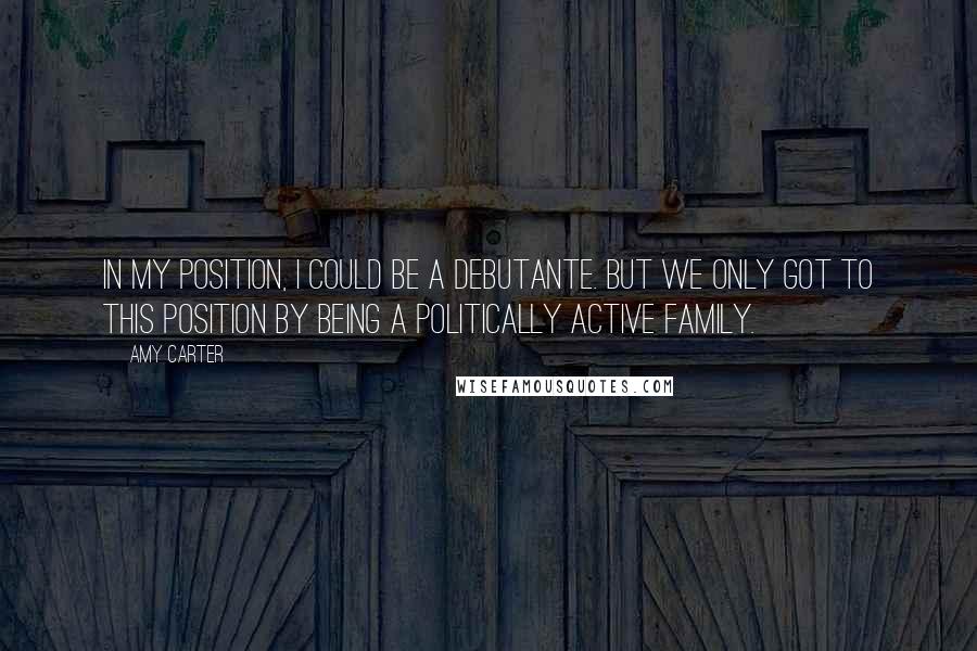 Amy Carter Quotes: In my position, I could be a debutante. But we only got to this position by being a politically active family.