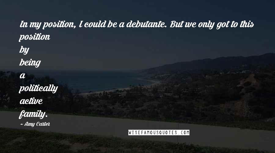 Amy Carter Quotes: In my position, I could be a debutante. But we only got to this position by being a politically active family.