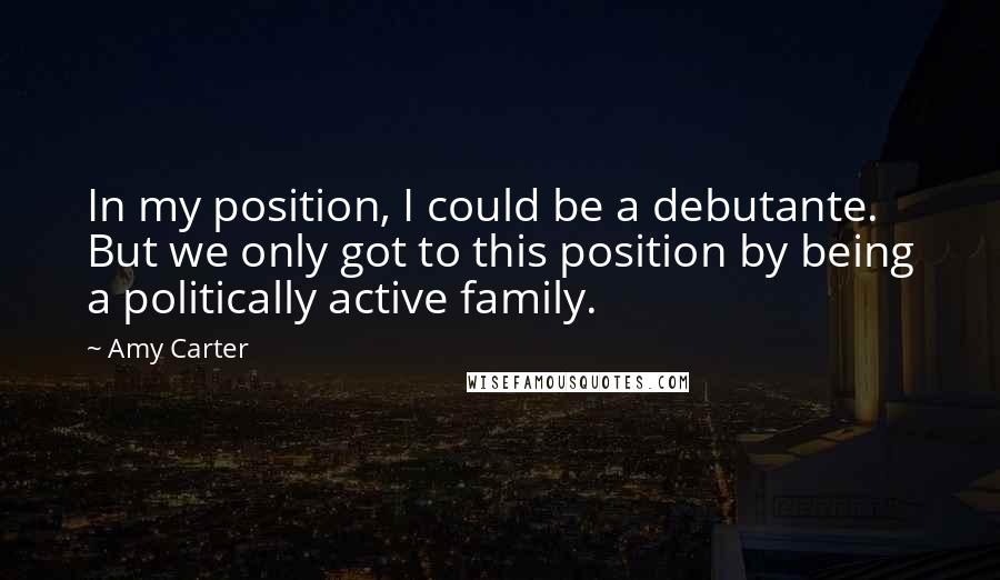 Amy Carter Quotes: In my position, I could be a debutante. But we only got to this position by being a politically active family.