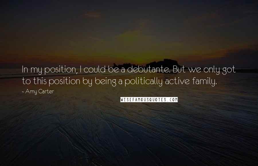 Amy Carter Quotes: In my position, I could be a debutante. But we only got to this position by being a politically active family.