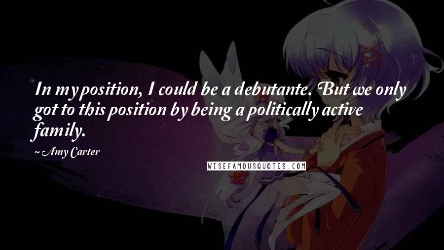 Amy Carter Quotes: In my position, I could be a debutante. But we only got to this position by being a politically active family.