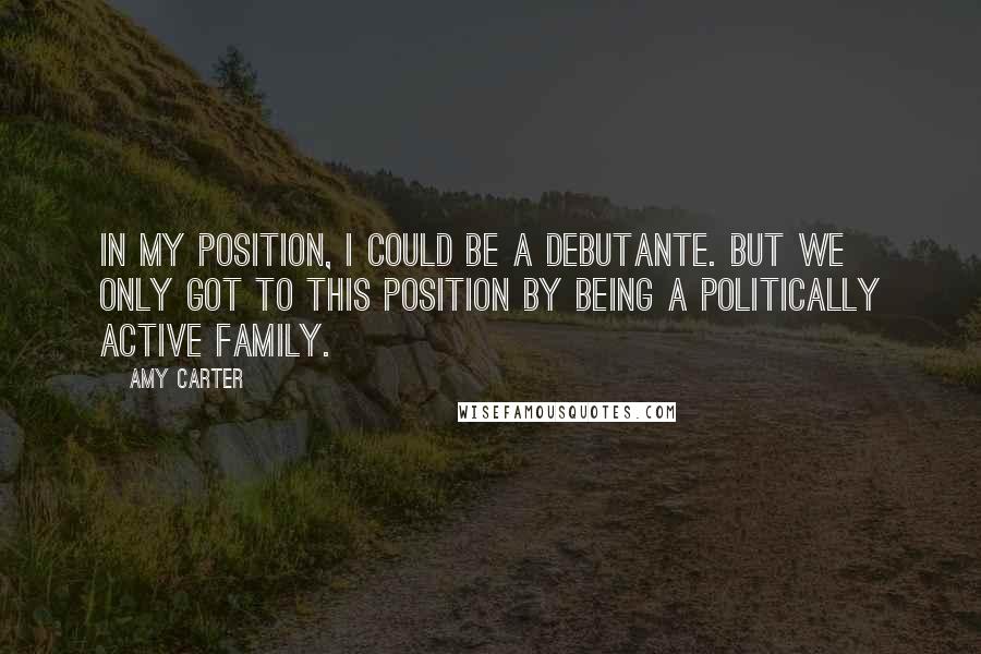 Amy Carter Quotes: In my position, I could be a debutante. But we only got to this position by being a politically active family.