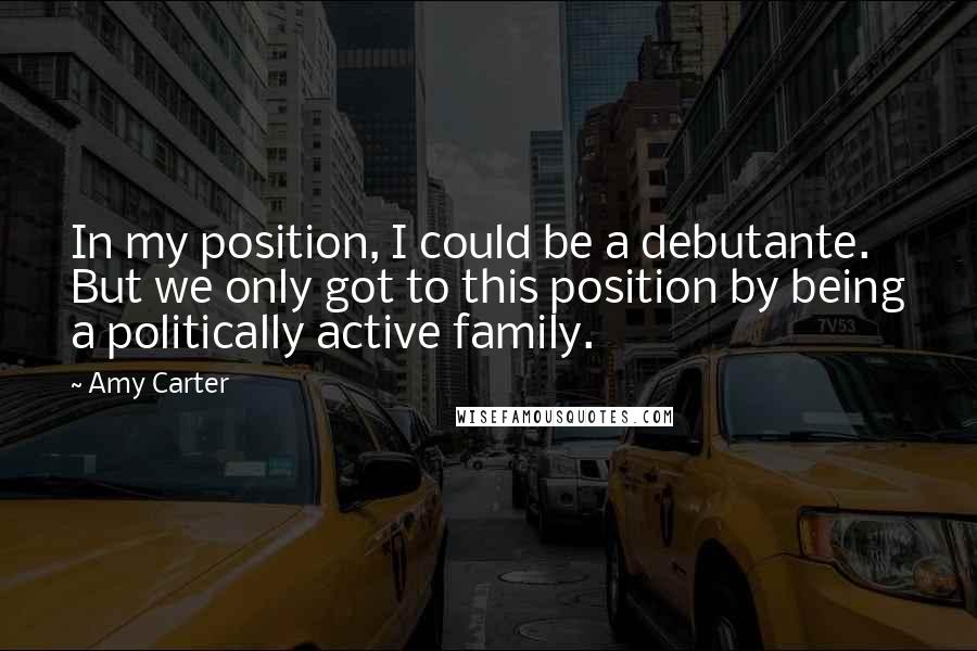 Amy Carter Quotes: In my position, I could be a debutante. But we only got to this position by being a politically active family.