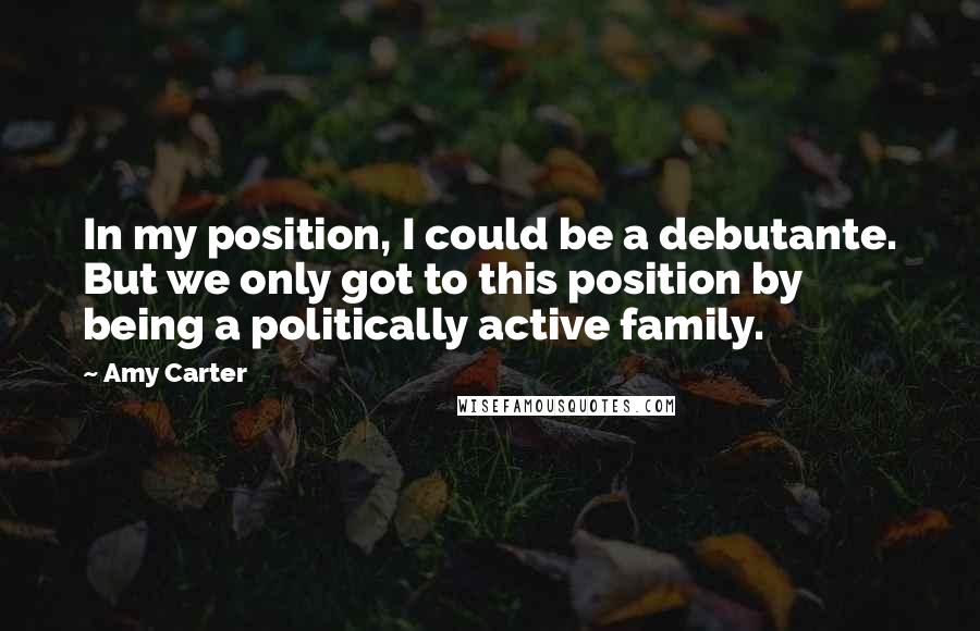 Amy Carter Quotes: In my position, I could be a debutante. But we only got to this position by being a politically active family.