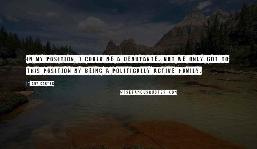 Amy Carter Quotes: In my position, I could be a debutante. But we only got to this position by being a politically active family.