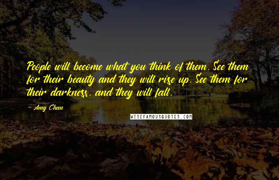 Amy Chan Quotes: People will become what you think of them. See them for their beauty and they will rise up. See them for their darkness, and they will fall.