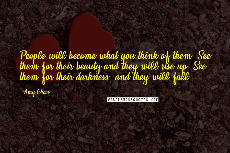 Amy Chan Quotes: People will become what you think of them. See them for their beauty and they will rise up. See them for their darkness, and they will fall.