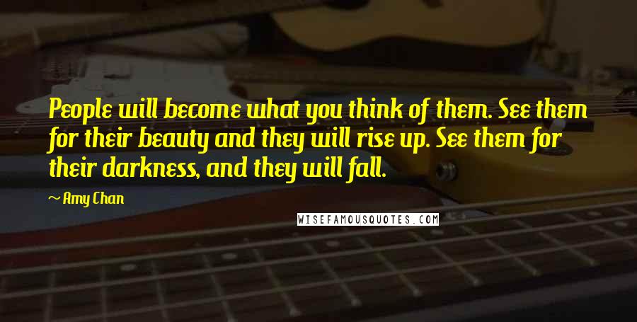 Amy Chan Quotes: People will become what you think of them. See them for their beauty and they will rise up. See them for their darkness, and they will fall.