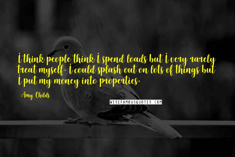 Amy Childs Quotes: I think people think I spend loads but I very rarely treat myself. I could splash out on lots of things but I put my money into properties.