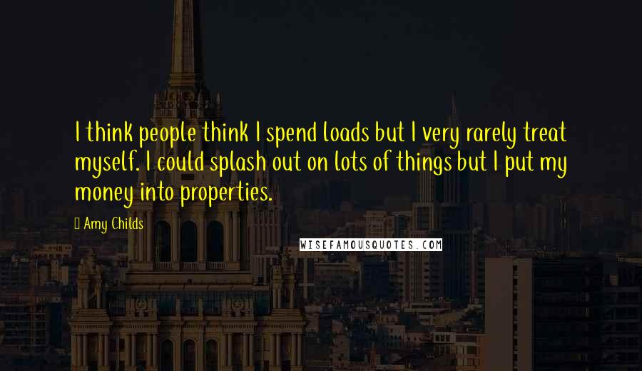 Amy Childs Quotes: I think people think I spend loads but I very rarely treat myself. I could splash out on lots of things but I put my money into properties.