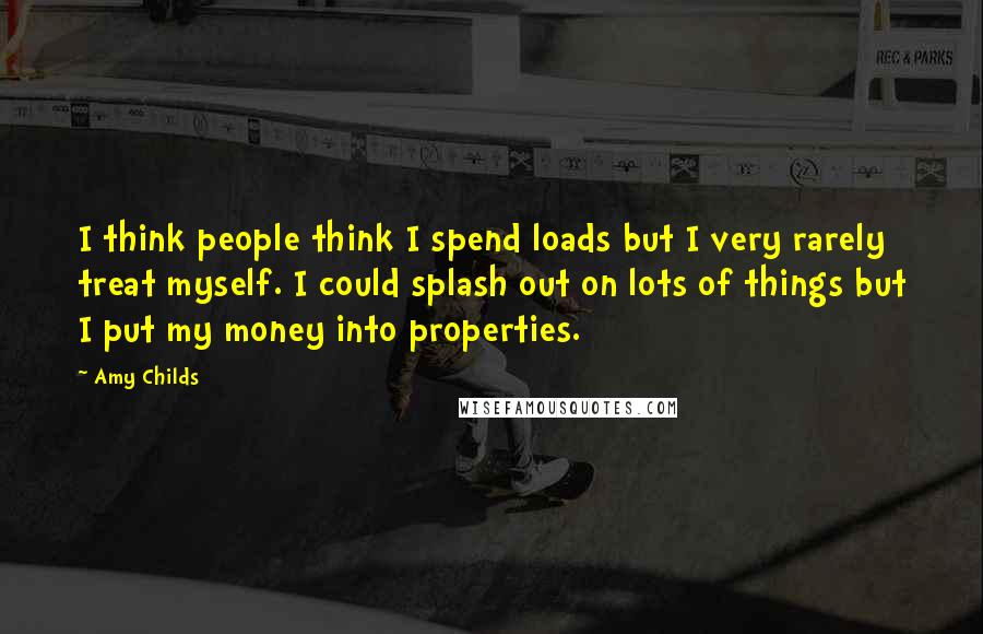 Amy Childs Quotes: I think people think I spend loads but I very rarely treat myself. I could splash out on lots of things but I put my money into properties.