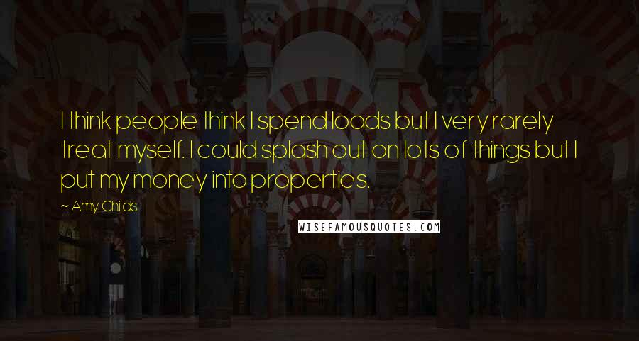 Amy Childs Quotes: I think people think I spend loads but I very rarely treat myself. I could splash out on lots of things but I put my money into properties.