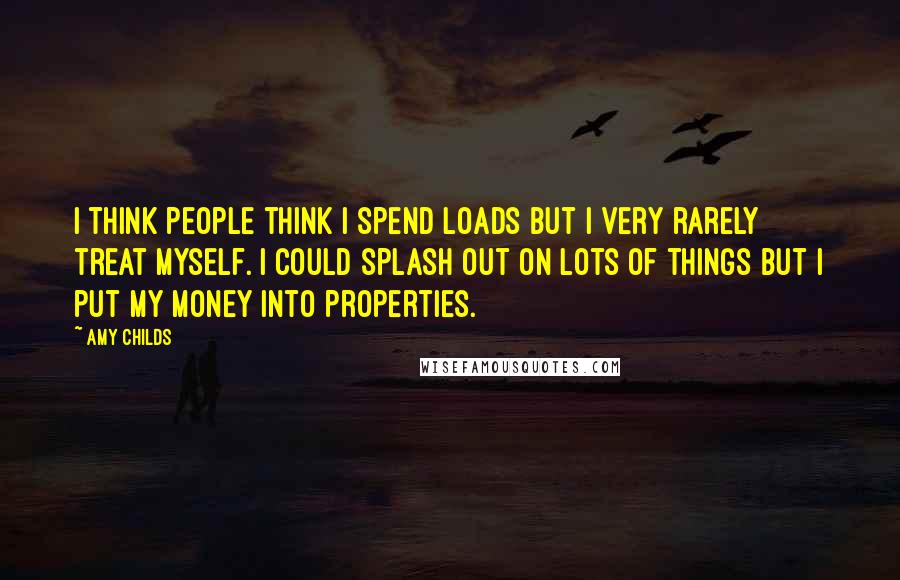 Amy Childs Quotes: I think people think I spend loads but I very rarely treat myself. I could splash out on lots of things but I put my money into properties.