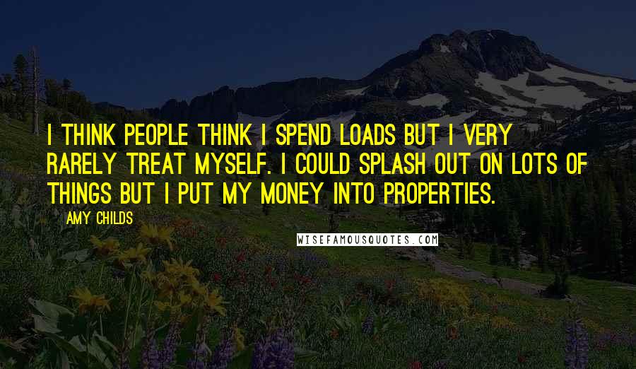 Amy Childs Quotes: I think people think I spend loads but I very rarely treat myself. I could splash out on lots of things but I put my money into properties.