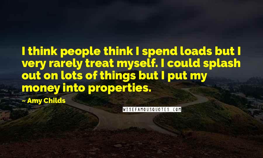 Amy Childs Quotes: I think people think I spend loads but I very rarely treat myself. I could splash out on lots of things but I put my money into properties.