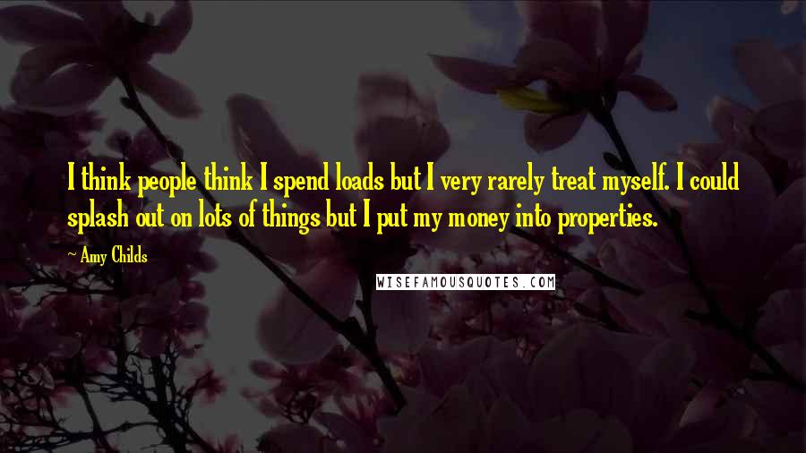 Amy Childs Quotes: I think people think I spend loads but I very rarely treat myself. I could splash out on lots of things but I put my money into properties.