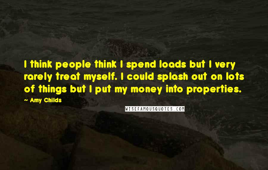 Amy Childs Quotes: I think people think I spend loads but I very rarely treat myself. I could splash out on lots of things but I put my money into properties.