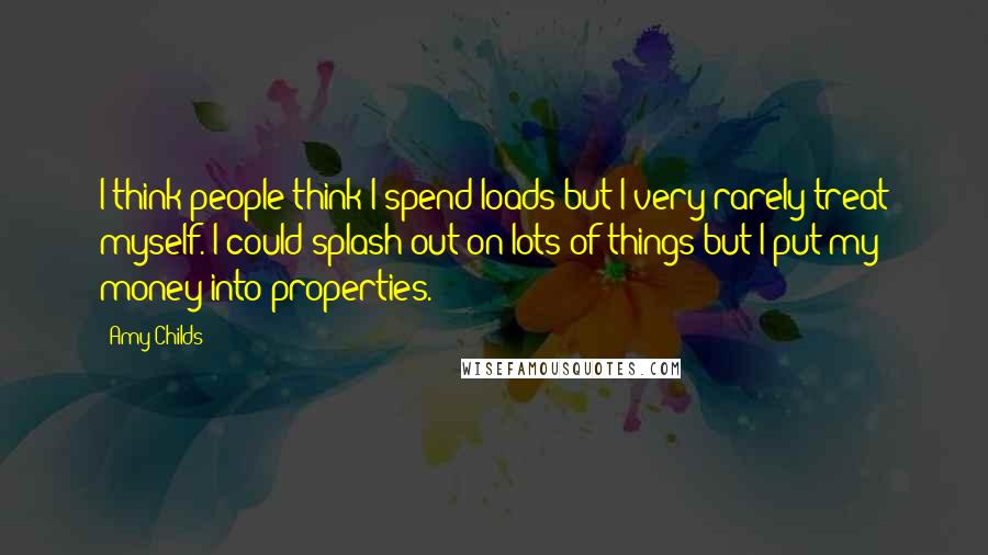 Amy Childs Quotes: I think people think I spend loads but I very rarely treat myself. I could splash out on lots of things but I put my money into properties.