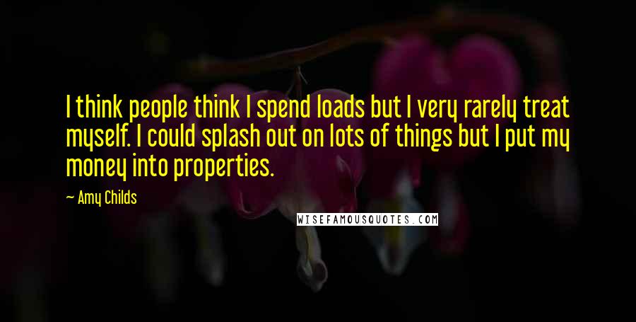 Amy Childs Quotes: I think people think I spend loads but I very rarely treat myself. I could splash out on lots of things but I put my money into properties.