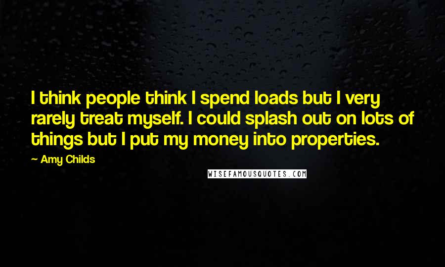 Amy Childs Quotes: I think people think I spend loads but I very rarely treat myself. I could splash out on lots of things but I put my money into properties.