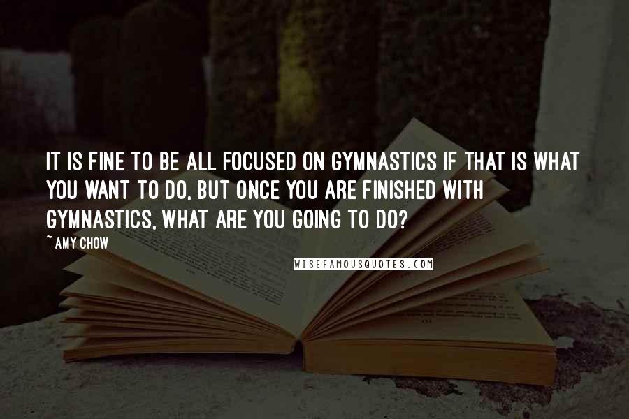 Amy Chow Quotes: It is fine to be all focused on gymnastics if that is what you want to do, but once you are finished with gymnastics, what are you going to do?