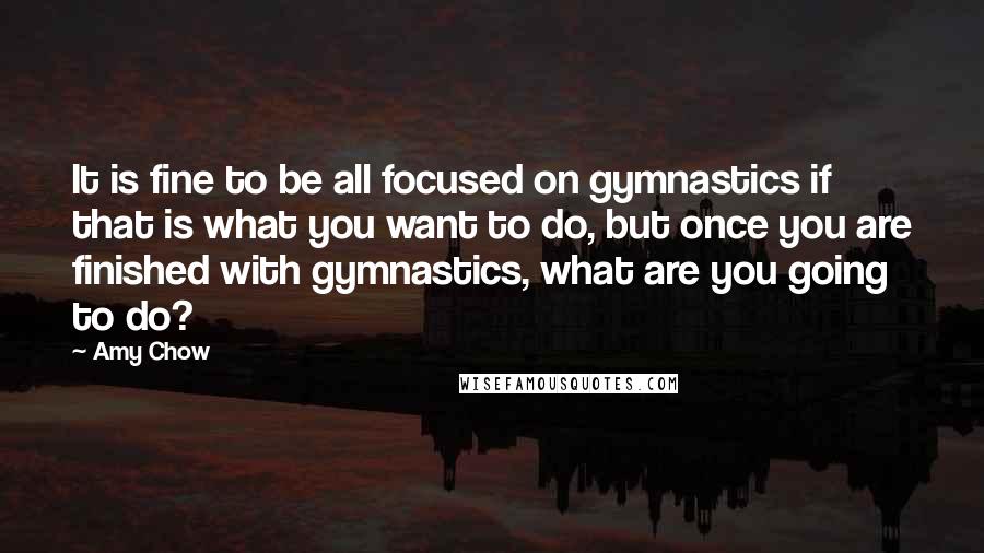 Amy Chow Quotes: It is fine to be all focused on gymnastics if that is what you want to do, but once you are finished with gymnastics, what are you going to do?