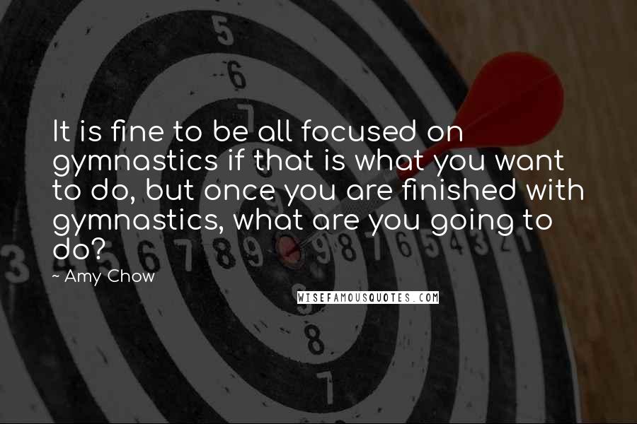 Amy Chow Quotes: It is fine to be all focused on gymnastics if that is what you want to do, but once you are finished with gymnastics, what are you going to do?