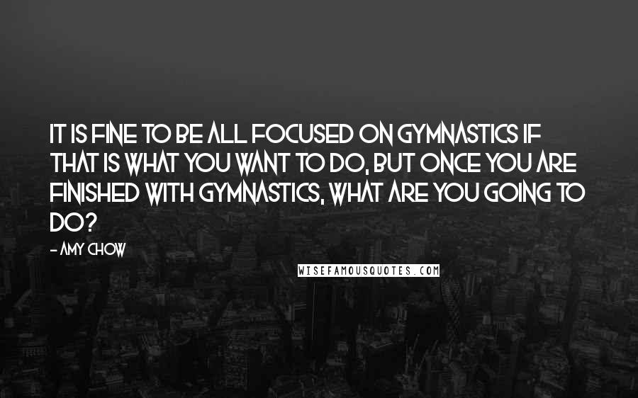 Amy Chow Quotes: It is fine to be all focused on gymnastics if that is what you want to do, but once you are finished with gymnastics, what are you going to do?