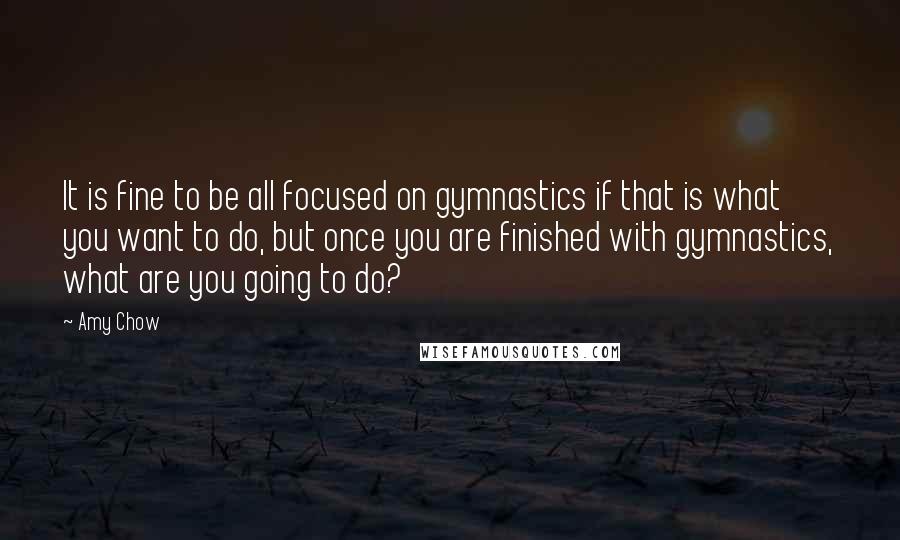 Amy Chow Quotes: It is fine to be all focused on gymnastics if that is what you want to do, but once you are finished with gymnastics, what are you going to do?