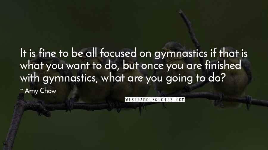 Amy Chow Quotes: It is fine to be all focused on gymnastics if that is what you want to do, but once you are finished with gymnastics, what are you going to do?