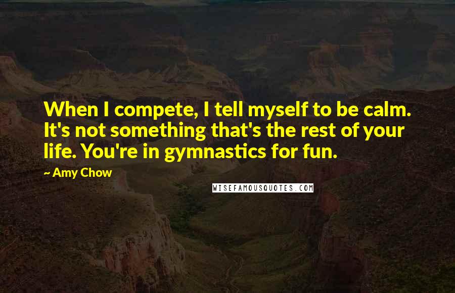 Amy Chow Quotes: When I compete, I tell myself to be calm. It's not something that's the rest of your life. You're in gymnastics for fun.