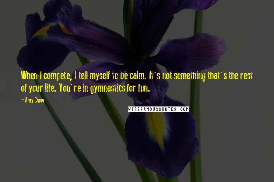 Amy Chow Quotes: When I compete, I tell myself to be calm. It's not something that's the rest of your life. You're in gymnastics for fun.