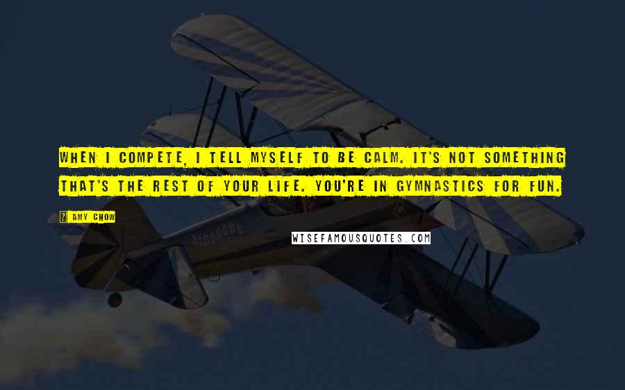 Amy Chow Quotes: When I compete, I tell myself to be calm. It's not something that's the rest of your life. You're in gymnastics for fun.