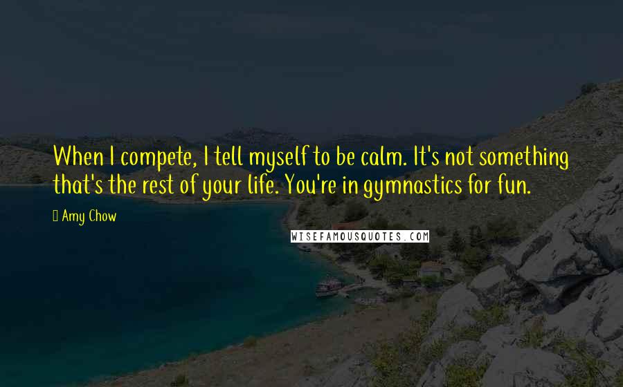 Amy Chow Quotes: When I compete, I tell myself to be calm. It's not something that's the rest of your life. You're in gymnastics for fun.