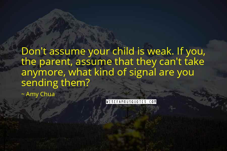 Amy Chua Quotes: Don't assume your child is weak. If you, the parent, assume that they can't take anymore, what kind of signal are you sending them?