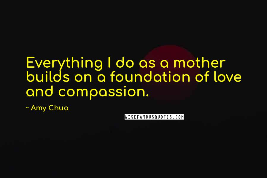 Amy Chua Quotes: Everything I do as a mother builds on a foundation of love and compassion.