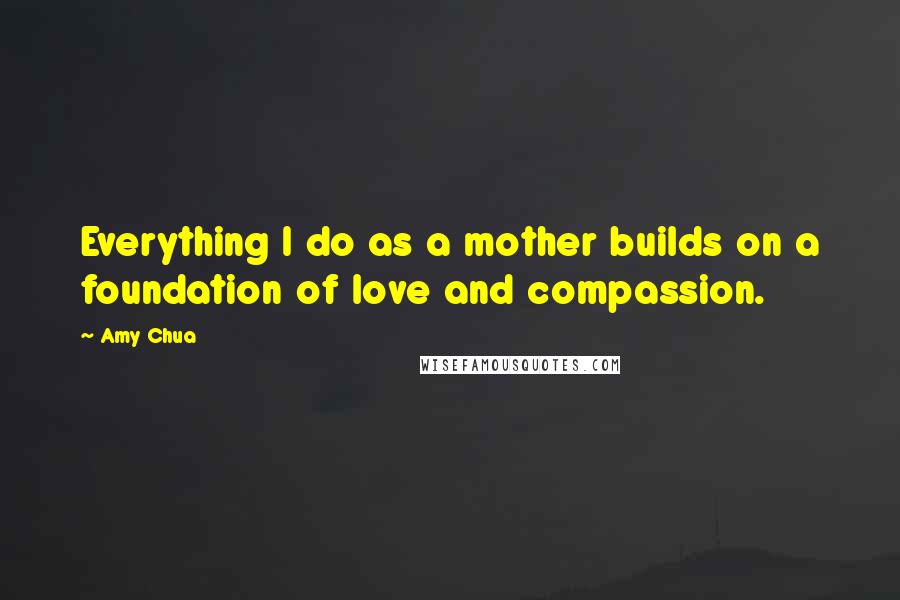 Amy Chua Quotes: Everything I do as a mother builds on a foundation of love and compassion.